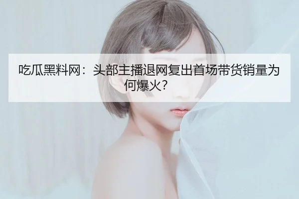 吃瓜黑料网：头部主播退网复出首场带货销量为何爆火？