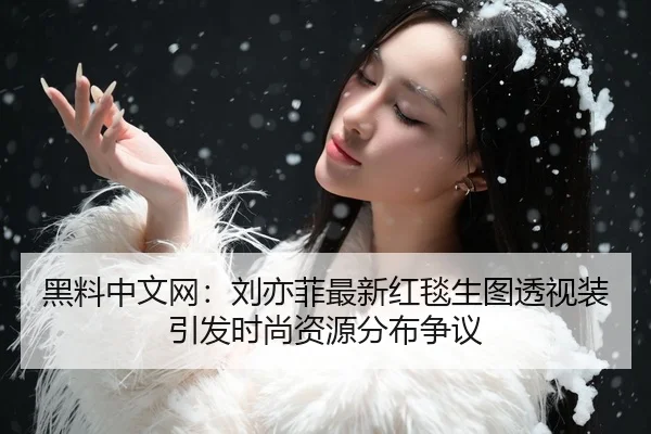 黑料中文网：刘亦菲最新红毯生图透视装引发时尚资源分布争议